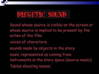 Sound whose source is visible on the screen or whose source is implied to be present by the action of the film:?  voices of characters.?  sounds made by objects in the story?  music represented as coming from instruments in the story space (source music). Tables shouting noises. 
