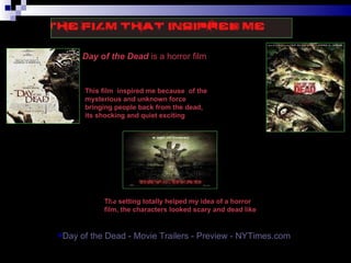 Day of the Dead  is a horror film  This film  inspired me because  of the mysterious and unknown force bringing people back from the dead, its shocking and quiet exciting The setting totally helped my idea of a horror film, the characters looked scary and dead like Just by looking at this image totally spooks me out  Day of the Dead - Movie Trailers - Preview -  NYTimes.com 