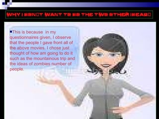This is because  in my questionnaires given I observe that the people I gave front all of the above movies I chose just thought of how am going to do it such as the mountainous trip and the bullying which eventually turn into murder. This is because  in my questionnaires given, I observe that the people I gave front all of the above movies. I chose just thought of how am going to do it such as the mountainous trip and the ideas of zombies number of people. 