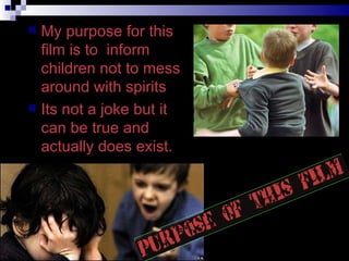 My purpose for this film is to  inform children not to mess around with spirits Its not a joke but it can be true and actually does exist. 