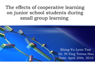 The effects of cooperative learning on junior school students during small group learning  Shing-Yu Lynn Tsai  Dr. Pi-Ying Teresa Hsu Date: April 20th, 2010 