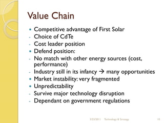 Value Chain
   Competitive advantage of First Solar
-   Choice of CdTe
-   Cost leader position
   Defend position:
-   No match with other energy sources (cost,
    performance)
-   Industry still in its infancy  many opportunities
   Market instability: very fragmented
   Unpredictability
-   Survive major technology disruption
-   Dependant on government regulations

                           3/23/2011   Technology & Strategy   10
 