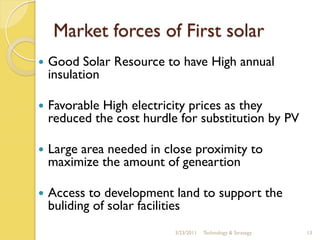 Market forces of First solar
   Good Solar Resource to have High annual
    insulation

   Favorable High electricity prices as they
    reduced the cost hurdle for substitution by PV

   Large area needed in close proximity to
    maximize the amount of geneartion

   Access to development land to support the
    buliding of solar facilities
                           3/23/2011   Technology & Strategy   13
 