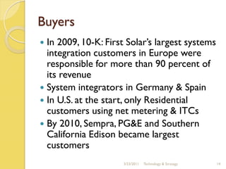 Buyers
 In 2009, 10-K: First Solar’s largest systems
  integration customers in Europe were
  responsible for more than 90 percent of
  its revenue
 System integrators in Germany & Spain
 In U.S. at the start, only Residential
  customers using net metering & ITCs
 By 2010, Sempra, PG&E and Southern
  California Edison became largest
  customers
                     3/23/2011   Technology & Strategy   14
 
