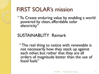 FIRST SOLAR’s mission
“ To Create enduring value by enabling a world
  powered by clean, affordable solar
  electricity”

SUSTAINABLITY Remark

 “ The real thing to notice with renewable is
  not necessarily how they stack up against
  each other, but rather that they are all
  orders of magnitude better than the use of
  fossil fuels”

                      3/23/2011   Technology & Strategy   15
 