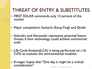 THREAT OF ENTRY & SUBSTITUTES
   FIRST SOLAR commands only 13 percent of the
    market

   Major competitors: Suntech, Sharp,Yingli and Qcells

   Solundra and Nanosolar represents potential future
    threats if their technology could achieve commercial
    scale

   Life Cycle Analysis(LCA) is being performed on c-Si,
    CdTe to evaluate the environmental modules

   Krueger hopes that “One day it might be a critical
    consideration”          3/23/2011 Technology & Strategy   16
 