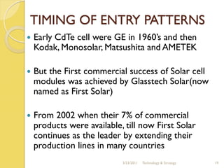 TIMING OF ENTRY PATTERNS
   Early CdTe cell were GE in 1960’s and then
    Kodak, Monosolar, Matsushita and AMETEK

   But the First commercial success of Solar cell
    modules was achieved by Glasstech Solar(now
    named as First Solar)

   From 2002 when their 7% of commercial
    products were available, till now First Solar
    continues as the leader by extending their
    production lines in many countries
                            3/23/2011   Technology & Strategy   19
 
