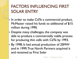 FACTORS INFLUENCING FIRST
    SOLAR ENTRY
   In order to make CdTe a commercial product,
    McMaster raised his funds to additional of $15
    million during 1990.
   Despite many challenges, the company was
    able to produce a commercially viable process
    for producing thin cells with CdTe by 1993.
   By 1998, It had annual production of 20MW
    and in 1999, True North Partners acquired it
    and renamed as First Solar
                           3/23/2011   Technology & Strategy   20
 