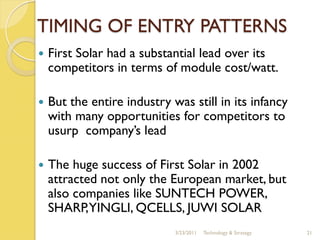 TIMING OF ENTRY PATTERNS
   First Solar had a substantial lead over its
    competitors in terms of module cost/watt.

   But the entire industry was still in its infancy
    with many opportunities for competitors to
    usurp company’s lead

   The huge success of First Solar in 2002
    attracted not only the European market, but
    also companies like SUNTECH POWER,
    SHARP,YINGLI, QCELLS, JUWI SOLAR
                             3/23/2011   Technology & Strategy   21
 