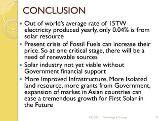 CONCLUSION
 Out of world’s average rate of 15TW
  electricity produced yearly, only 0.04% is from
  solar resource
 Present crisis of Fossil Fuels can increase their
  price. So at one critical stage, there will be a
  need of renewable sources
 Solar industry not yet viable without
  Government financial support
 More Improved Infrastructure, More Isolated
  land resource, more grants from Government,
  expansion of market in Asian countries can
  ease a tremendous growth for First Solar in
  the Future
                          3/23/2011   Technology & Strategy   22
 