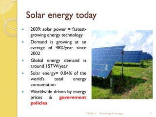 Solar energy today
    2009: solar power = fastest-
     growing energy technology
    Demand is growing at an
     average of 48%/year since
     2002
    Global energy demand is
     around 15TW/year
    Solar energy= 0.04% of the
     world’s     total    energy
     consumption
    Worldwide driven by energy
     prices & government
     policies

                                3/23/2011   Technology & Strategy   3
 