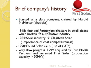 Brief company’s history
   Started as a glass company, created by Harold
    McMaster (physicist)

- 1948: founded Permaglass; shatters in small pieces
  when broken  automotive industry
- 1984: Solar industry  Glasstech Solar
    ( importance of cost competitiveness)
- 1990: Found Solar Cells (use of CdTe)
- very slow progress 1999: acquired by True North
  Partners and renamed First Solar (production
  capacity > 20MW)

                        3/23/2011   Technology & Strategy   4
 