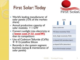 First Solar: Today
 World’s leading manufacturer of
  solar panels (13% of the market-
  share)
- Annual production capacity of
  solar modules > 1 GW
 Convert sunlight into electricity at
  a lower cost (< $1 cost/W)
  than its competitors
 Use of Cadmium Telluride (CdTe)
   Crystalline Silicon
 Recently in the system segment
  business (setup & maintenance of
  solar panels)

                                3/23/2011   Technology & Strategy   5
 