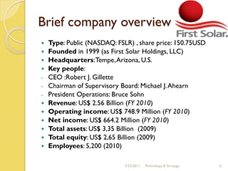 Brief company overview
   Type: Public (NASDAQ: FSLR) , share price: 150.75USD
   Founded in 1999 (as First Solar Holdings, LLC)
   Headquarters: Tempe, Arizona, U.S.
   Key people:
-   CEO :Robert J. Gillette
-   Chairman of Supervisory Board: Michael J. Ahearn
-   President Operations: Bruce Sohn
   Revenue: US$ 2.56 Billion (FY 2010)
   Operating income: US$ 748.9 Million (FY 2010)
   Net income: US$ 664.2 Million (FY 2010)
   Total assets: US$ 3,35 Billion (2009)
   Total equity: US$ 2,65 Billion (2009)
   Employees: 5,200 (2010)

                             3/23/2011   Technology & Strategy   6
 