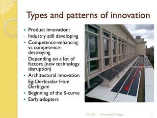 Types and patterns of innovation
   Product innovation:
-   Industry still developing
   Competence-enhancing
    vs competence-
    destroying
-   Depending on a lot of
    factors (new technology
    disruption)
   Architectural innovation
    Eg: Derbisolar from
    Derbigum
   Beginning of the S-curve
   Early adopters

                                3/23/2011   Technology & Strategy   7
 