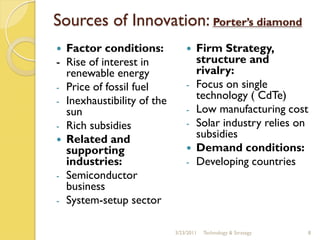 Sources of Innovation: Porter’s diamond
 Factor conditions:               Firm Strategy,
- Rise of interest in               structure and
  renewable energy                  rivalry:
- Price of fossil fuel          -   Focus on single
- Inexhaustibility of the
                                    technology ( CdTe)
  sun                           -   Low manufacturing cost
- Rich subsidies                -   Solar industry relies on
 Related and
                                    subsidies
  supporting                       Demand conditions:
  industries:                   -   Developing countries
- Semiconductor
  business
- System-setup sector


                            3/23/2011   Technology & Strategy   8
 