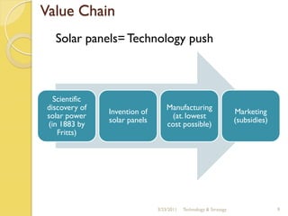 Value Chain
  Solar panels= Technology push



  Scientific
discovery of                      Manufacturing
               Invention of                                       Marketing
solar power                        (at. lowest
               solar panels                                       (subsidies)
(in 1883 by                       cost possible)
   Fritts)




                              3/23/2011   Technology & Strategy                 9
 