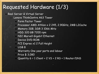 Requested Hardware (1/3)
 Real Server & Virtual Server
      Lenovo ThinkCentre A63 Tower
         Form Factor Tower
         Processor AMD Athlon x 2 245, 2.90GHz, 2MB L2Cache
         Memory 2GB, DDR 3 1066 MHz
         HDD 320 GB 7200 rpm
         NIC Marvell Gigabit Ethernet
         Device DVD-ROM
         PCI Expree x1 2 Full Height
         USB 8
         Warranty One year parts and labour
         Price $ 3,080
         Quantity 6 = 1 Client + 2 VS + 2 RS + 1 Router/DNS
 