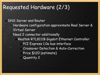Requested Hardware (2/3)

 DNS Server and Router
   Hardware configuration approximate Real Server &
   Virtual Server
   Need 2 connecter additionally
      Realtek RTL8111B Gigabit Ethernet Controller
         PCI Express 1.0a bus interface
         Crossover Detection & Auto-Correction
         Price $120 (estimate)
         Quantity 2
 