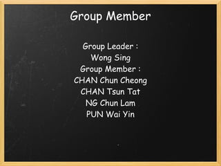 Group Member

  Group Leader :  
    Wong Sing
 Group Member :
CHAN Chun Cheong
 CHAN Tsun Tat
   NG Chun Lam
   PUN Wai Yin
                                         
 