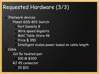 Requested Hardware (3/3)
  Network devices
    Planet GSD-803 Switch
       Port Density 8
       Wire speed Gigabits
       MAC Table Store 4K
       Price $ 350
       Intelligent scales power based on cable length
 Cable
    Cat 5e twisted pair
       100 M $300
    RJ 45 connector
       20 $10
 