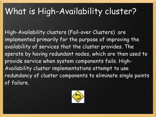 What is High-Availability cluster?

High-Availability clusters (Fail-over Clusters)  are
implemented primarily for the purpose of improving the
availability of services that the cluster provides. The
operate by having redundant nodes, which are then used to
provide service when system components fails. High-
Availability cluster implementations attempt to use
redundancy of cluster components to eliminate single points
of failure.
 