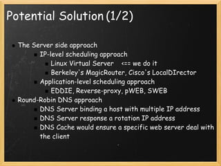 Potential Solution (1/2)

  The Server side approach
        IP-level scheduling approach
            Linux Virtual Server    <== we do it
            Berkeley's MagicRouter, Cisco's LocalDIrector
        Application-level scheduling approach
            EDDIE, Reverse-proxy, pWEB, SWEB
  Round-Robin DNS approach
        DNS Server binding a host with multiple IP address
        DNS Server response a rotation IP address
        DNS Cache would ensure a specific web server deal with
        the client
 