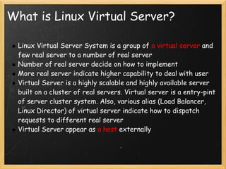 What is Linux Virtual Server?

 Linux Virtual Server System is a group of a virtual server and
 few real server to a number of real server
 Number of real server decide on how to implement
 More real server indicate higher capability to deal with user
 Virtual Server is a highly scalable and highly available server
 built on a cluster of real servers. Virtual server is a entry-pint
 of server cluster system. Also, various alias (Load Balancer,
 Linux Director) of virtual server indicate how to dispatch
 requests to different real server
 Virtual Server appear as a host externally
 