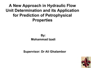 A New Approach in Hydraulic Flow
Unit Determination and its Application
for Prediction of Petrophysical
Properties
By:
Mohammad Izadi
Supervisor: Dr Ali Ghalambor
 