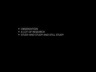 • OBSERVATION
• A LOT OF RESEARCH
• STUDY AND STUDY AND STILL STUDY
 