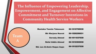 The Influence of Empowering Leadership,
Empowerment, and Engagement on Affective
Commitment and Turnover Intentions in
Community Health Service Workers
Team
A
Muntaka Tasnim Tabassum
Mir Marjana Nusrat
Sornaly Ahmed
Refat Uddin Ahmed
Md. Leo Al-Amin Haque Aupo
ID-1610795030
ID-1520250031
ID-1611037030
ID-1610393030
ID-1512237030
 