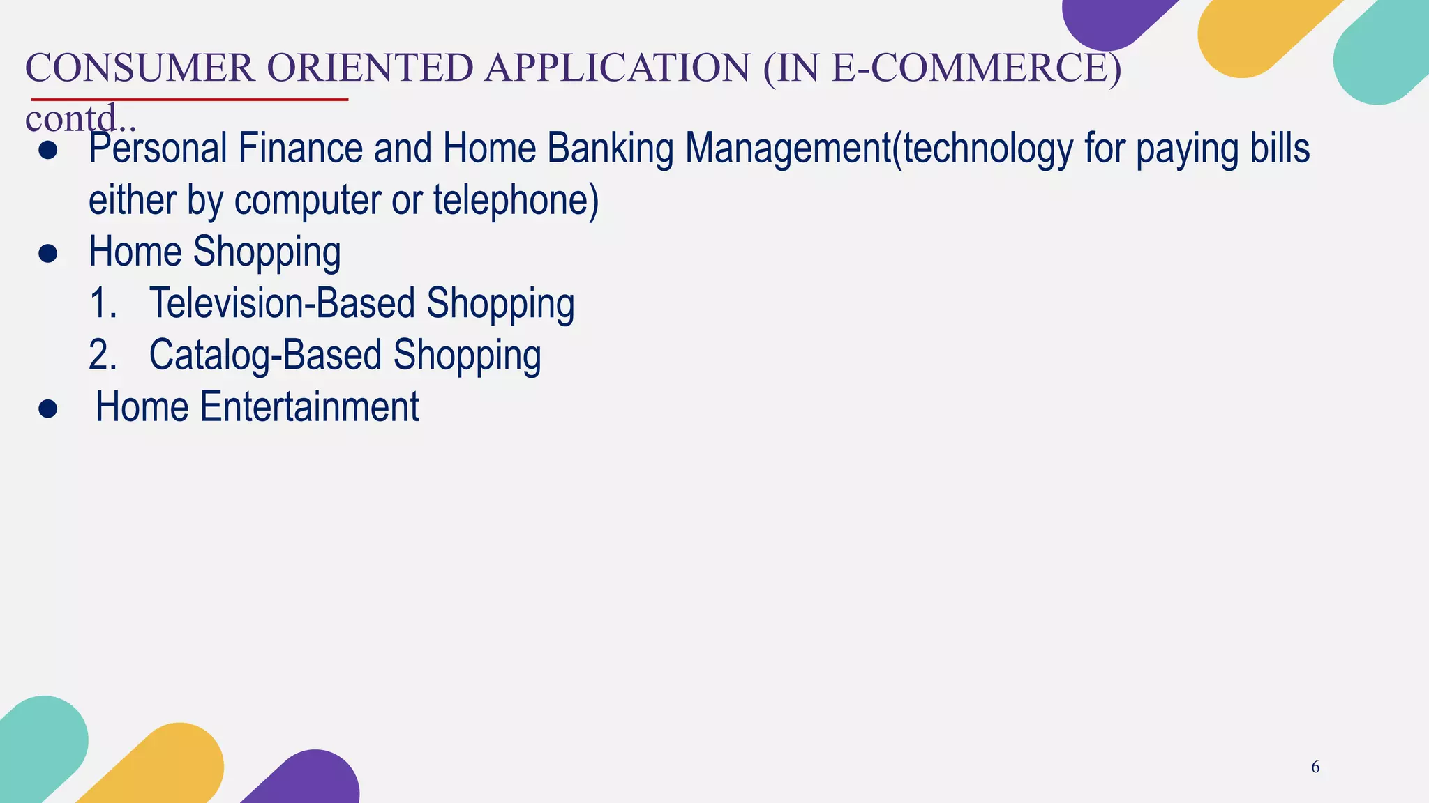 CONSUMER ORIENTED APPLICATION (IN E-COMMERCE)
contd..
6
● Personal Finance and Home Banking Management(technology for paying bills
either by computer or telephone)
● Home Shopping
1. Television-Based Shopping
2. Catalog-Based Shopping
● Home Entertainment