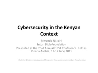Cybersecurity in the Kenyan Context Mwende Njiraini Tutor: DiploFoundation Presented at the 23rd Annual FIRST Conference  held in Vienna Austria, 12-17 June 2011 Disclaimer: Disclaimer: Views expressed here (except those quoted or referenced) are the author’s own 