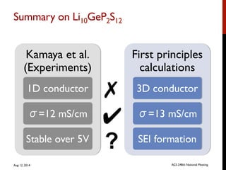 Summary on Li10GeP2S12	

Kamaya et al.
(Experiments)
1D conductor
σ=12 mS/cm
Stable over 5V
First principles
calculations
3D conductor
σ=13 mS/cm
SEI formation
✗
✔
?
Aug 12, 2014 ACS 248th National Meeting
 