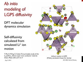 Ab initio
modeling of
LGPS diffusivity	

DFT molecular
dynamics simulation
Self-diffusivity
calculated from
simulated Li+ ion
motion
Y. Mo, S. P. Ong, G. Ceder, First principles study of the
Li10GeP2S12 lithium super ionic conductor material.
Chem. Mater. 2012, 24 15-17
Lithium motion in LGPS
(P/GeS4 tetrahedra frozen for clarity)
Aug 12, 2014 ACS 248th National Meeting
 