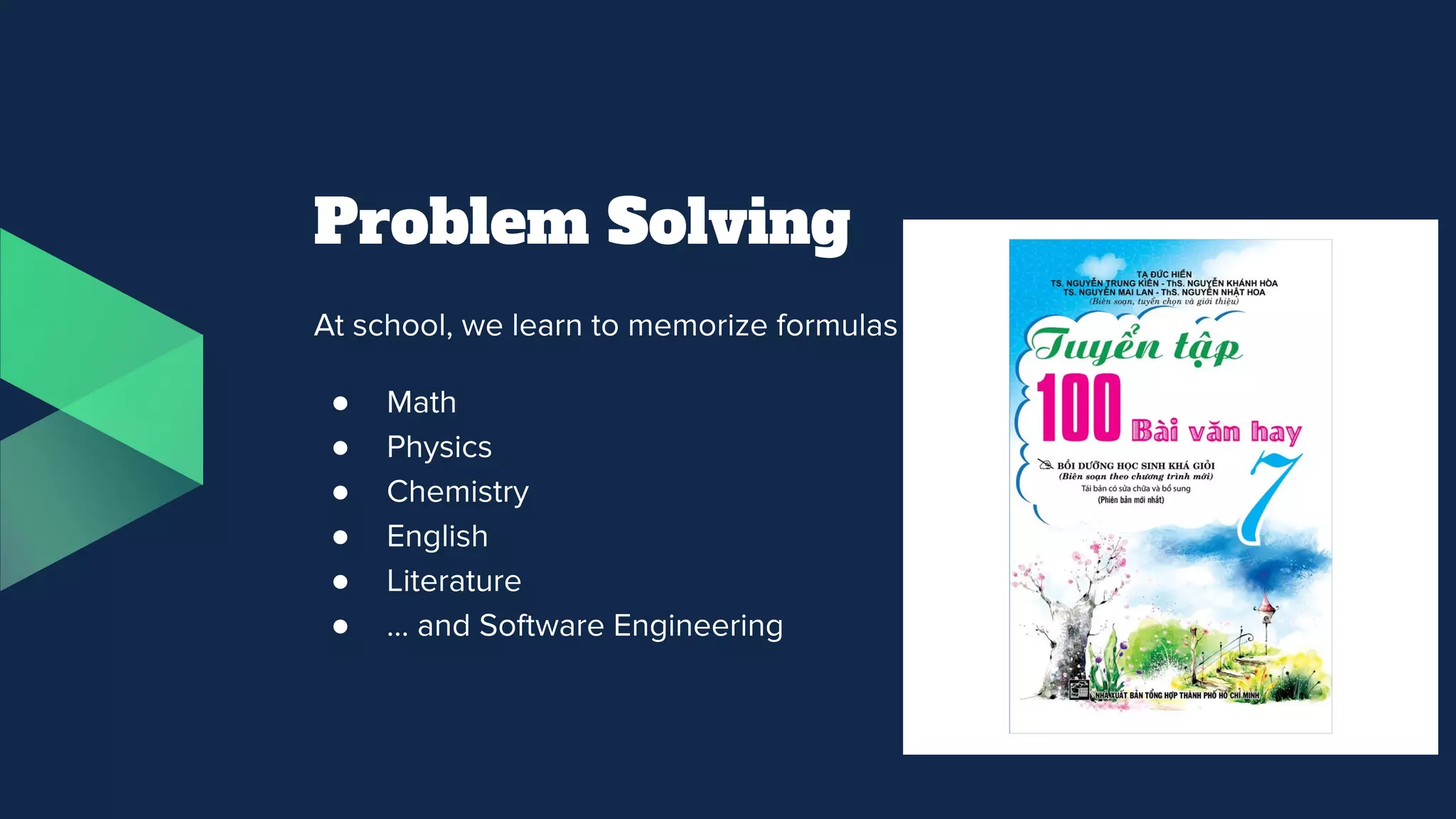 Problem Solving
At school, we learn to memorize formulas and question templates
● Math
● Physics
● Chemistry
● English
● Literature
● … and Software Engineering
 
