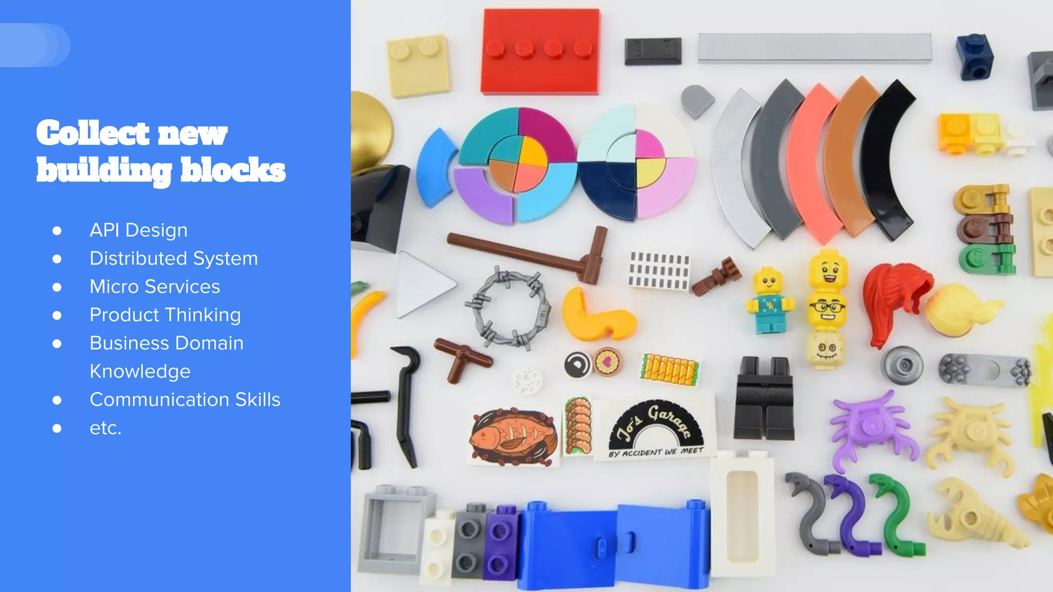 Collect new
building blocks
● API Design
● Distributed System
● Micro Services
● Product Thinking
● Business Domain
Knowledge
● Communication Skills
● etc.
 