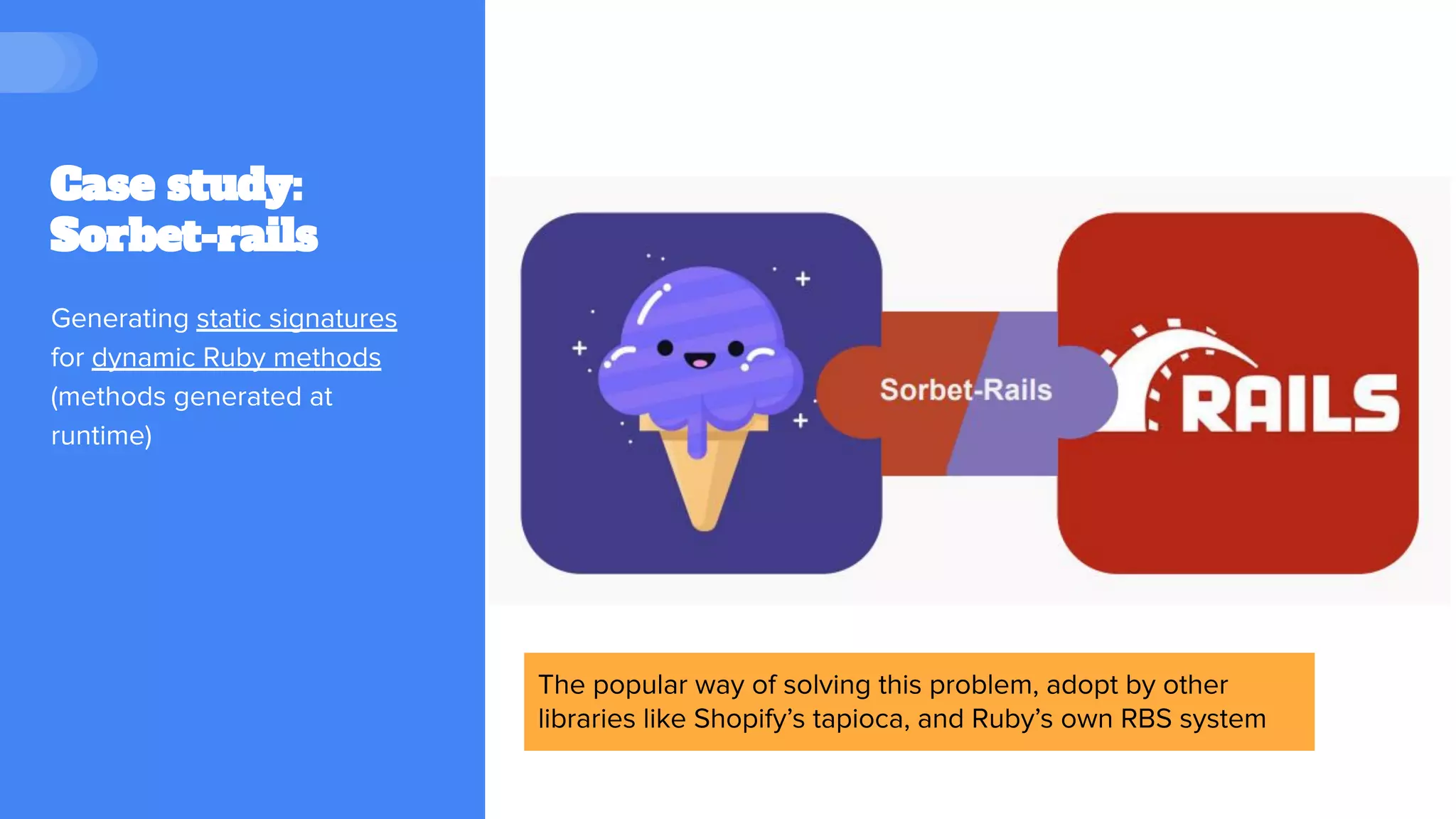 Case study:
Sorbet-rails
Generating static signatures
for dynamic Ruby methods
(methods generated at
runtime)
The popular way of solving this problem, adopt by other
libraries like Shopify’s tapioca, and Ruby’s own RBS system
 