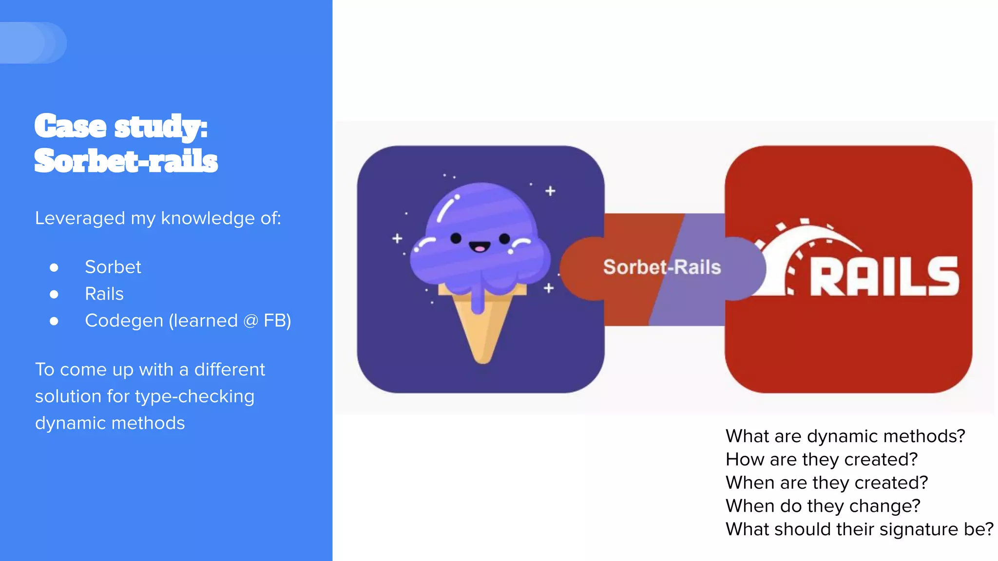 Case study:
Sorbet-rails
Leveraged my knowledge of:
● Sorbet
● Rails
● Codegen (learned @ FB)
To come up with a diﬀerent
solution for type-checking
dynamic methods
What are dynamic methods?
How are they created?
When are they created?
When do they change?
What should their signature be?
 