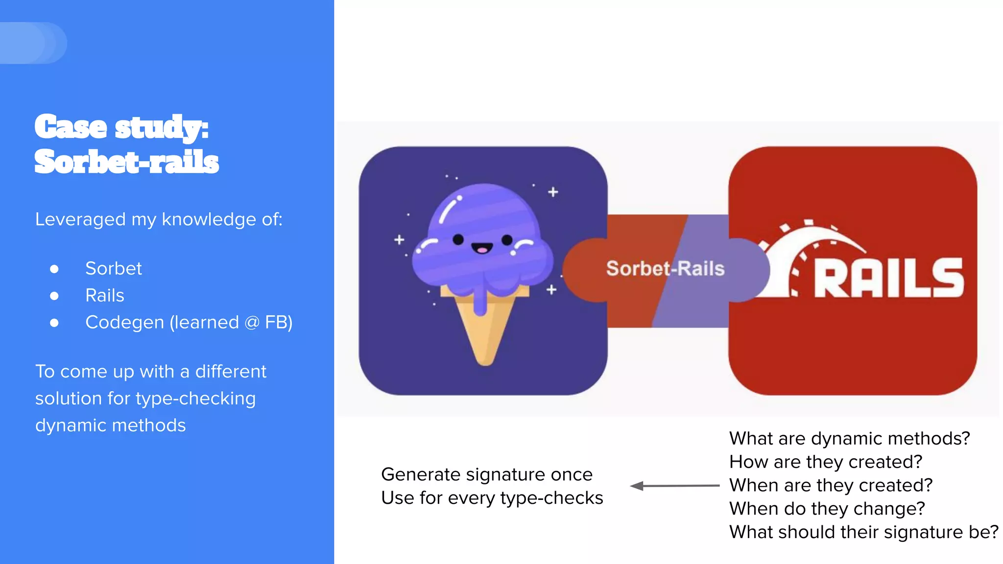 Case study:
Sorbet-rails
What are dynamic methods?
How are they created?
When are they created?
When do they change?
What should their signature be?
Generate signature once
Use for every type-checks
Leveraged my knowledge of:
● Sorbet
● Rails
● Codegen (learned @ FB)
To come up with a diﬀerent
solution for type-checking
dynamic methods
 