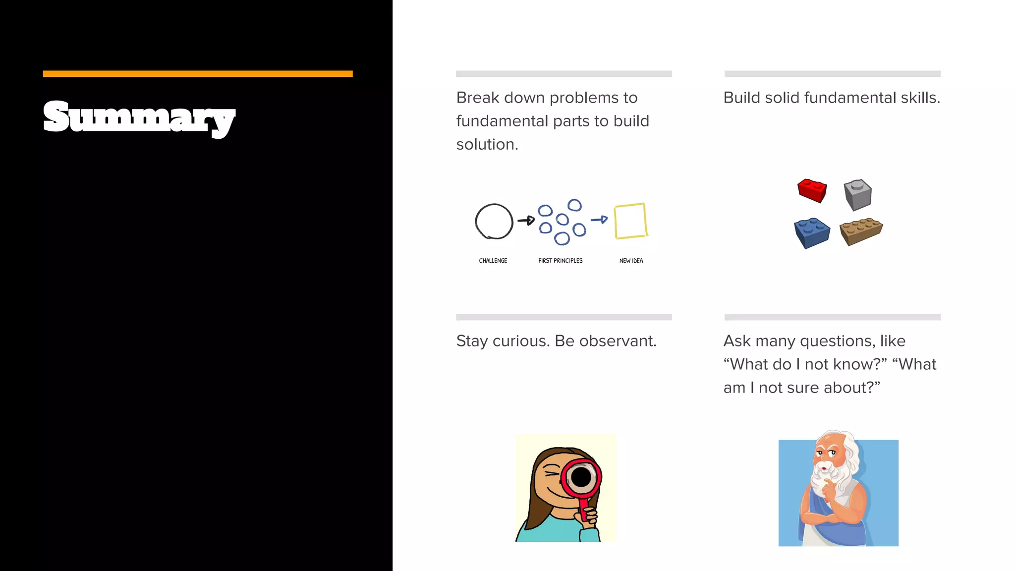 Summary
Break down problems to
fundamental parts to build
solution.
Build solid fundamental skills.
Stay curious. Be observant. Ask many questions, like
“What do I not know?” “What
am I not sure about?”
 