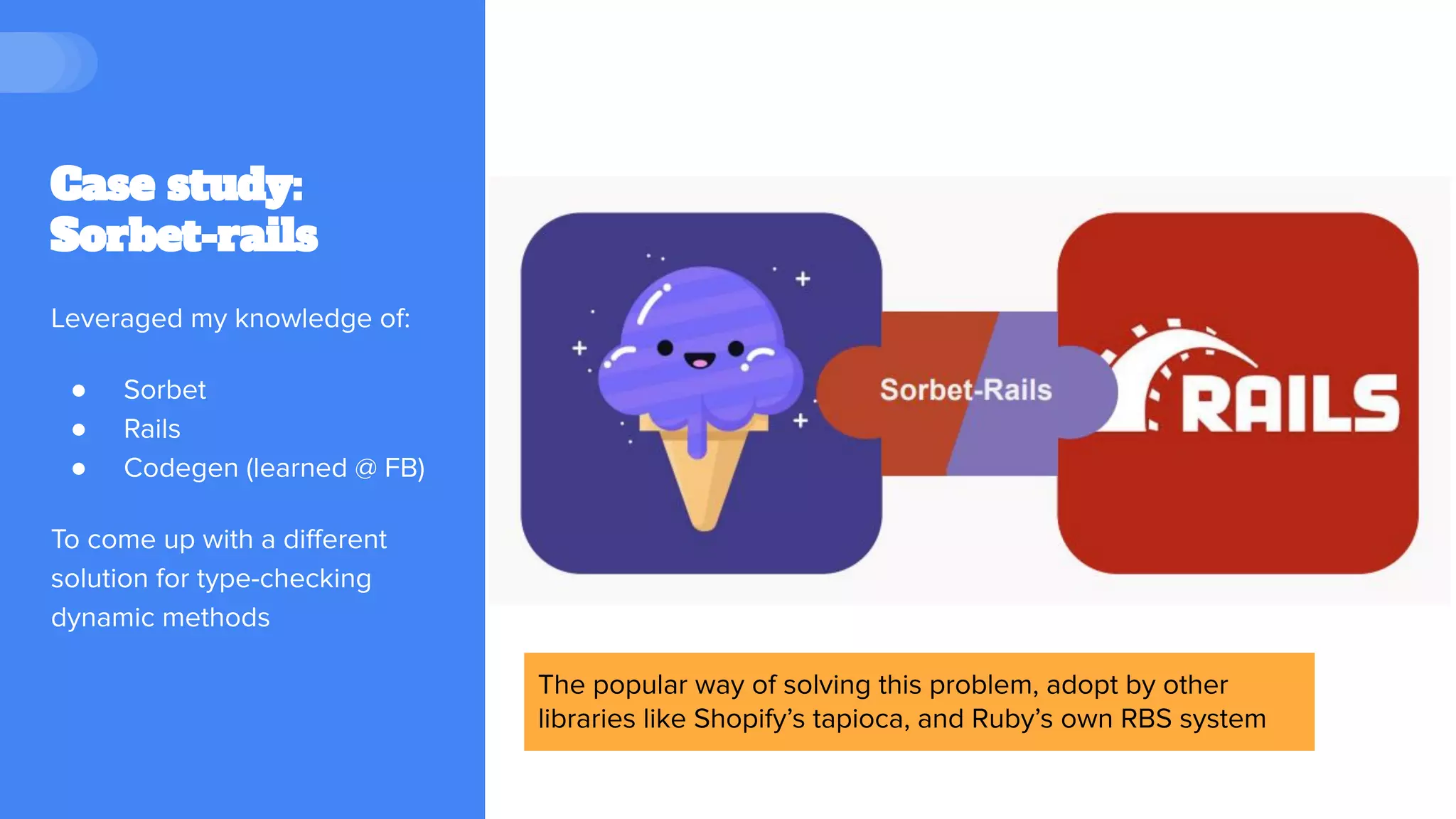 Case study:
Sorbet-rails
Leveraged my knowledge of:
● Sorbet
● Rails
● Codegen (learned @ FB)
To come up with a diﬀerent
solution for type-checking
dynamic methods
The popular way of solving this problem, adopt by other
libraries like Shopify’s tapioca, and Ruby’s own RBS system
 