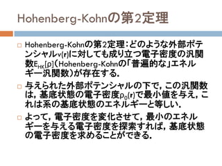 Hohenberg-Kohnの第2定理
 Hohenberg-Kohnの第2定理：どのような外部ポテ
ンシャルv(r)に対しても成り立つ電子密度の汎関
数EHK[ρ]（Hohenberg-Kohnの「普遍的な」エネル
ギー汎関数）が存在する．
 与えられた外部ポテンシャルの下で，この汎関数
は，基底状態の電子密度ρ0(r)で最小値を与え，こ
れは系の基底状態のエネルギーと等しい．
 よって，電子密度を変化させて，最小のエネル
ギーを与える電子密度を探索すれば，基底状態
の電子密度を求めることができる．
 