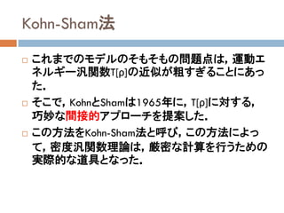 Kohn-Sham法
 これまでのモデルのそもそもの問題点は，運動エ
ネルギー汎関数T[ρ]の近似が粗すぎることにあっ
た．
 そこで，KohnとShamは1965年に，T[ρ]に対する，
巧妙な間接的アプローチを提案した．
 この方法をKohn-Sham法と呼び，この方法によっ
て，密度汎関数理論は，厳密な計算を行うための
実際的な道具となった．
 