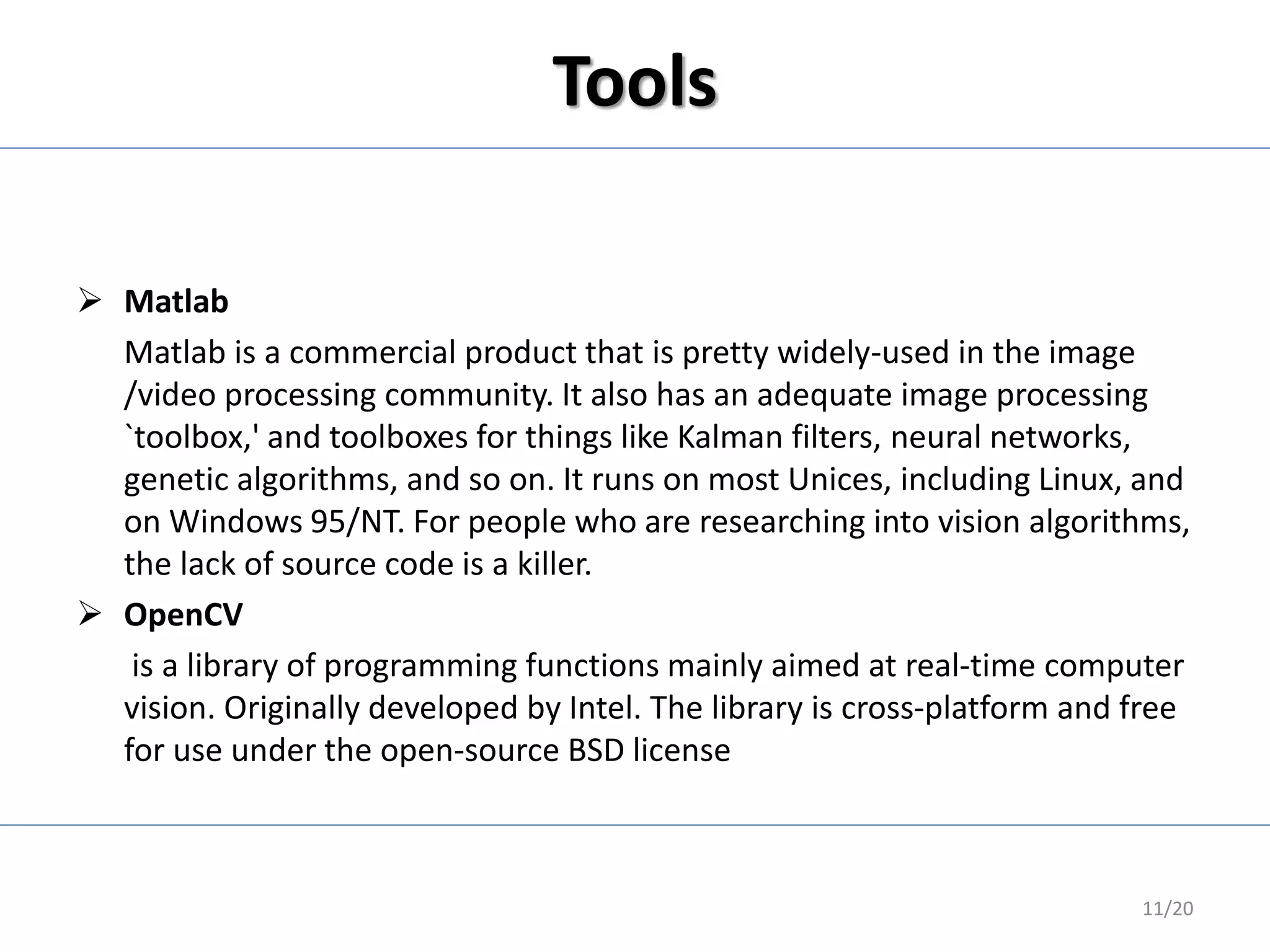Tools
 Matlab
Matlab is a commercial product that is pretty widely-used in the image
/video processing community. It also has an adequate image processing
`toolbox,' and toolboxes for things like Kalman filters, neural networks,
genetic algorithms, and so on. It runs on most Unices, including Linux, and
on Windows 95/NT. For people who are researching into vision algorithms,
the lack of source code is a killer.
 OpenCV
is a library of programming functions mainly aimed at real-time computer
vision. Originally developed by Intel. The library is cross-platform and free
for use under the open-source BSD license
11/20
 