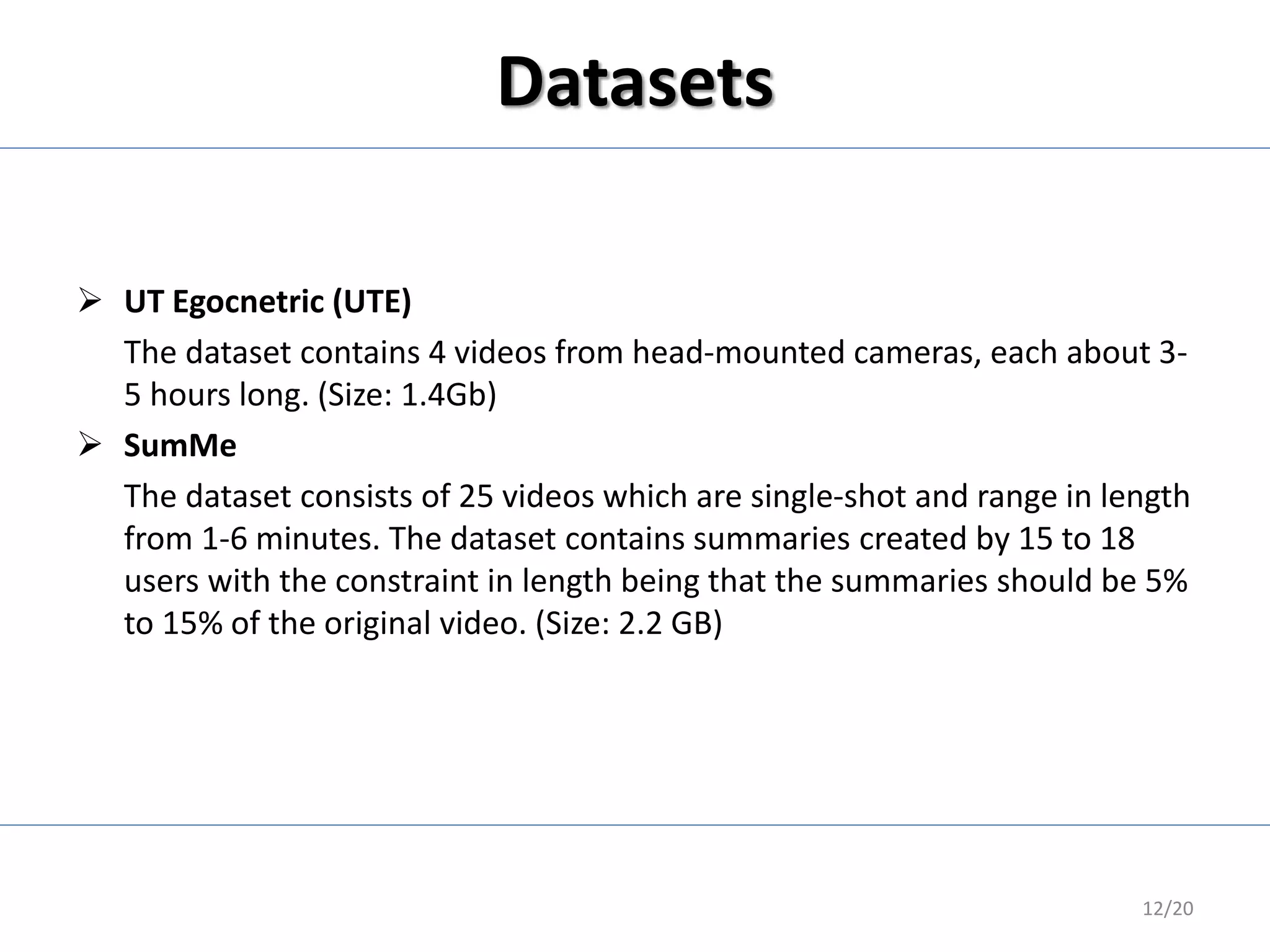 Datasets
 UT Egocnetric (UTE)
The dataset contains 4 videos from head-mounted cameras, each about 3-
5 hours long. (Size: 1.4Gb)
 SumMe
The dataset consists of 25 videos which are single-shot and range in length
from 1-6 minutes. The dataset contains summaries created by 15 to 18
users with the constraint in length being that the summaries should be 5%
to 15% of the original video. (Size: 2.2 GB)
12/20
 