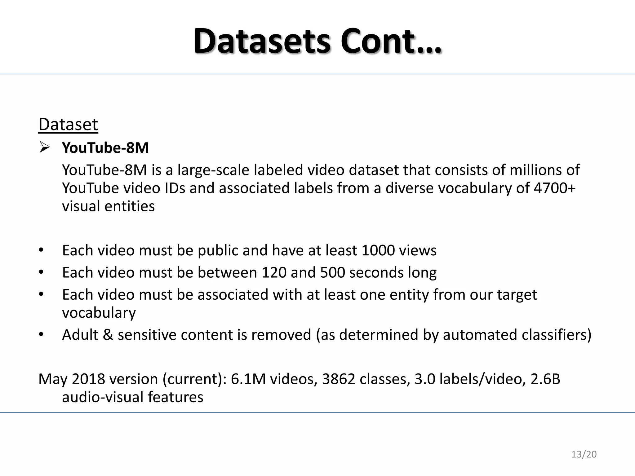 Datasets Cont…
Dataset
 YouTube-8M
YouTube-8M is a large-scale labeled video dataset that consists of millions of
YouTube video IDs and associated labels from a diverse vocabulary of 4700+
visual entities
• Each video must be public and have at least 1000 views
• Each video must be between 120 and 500 seconds long
• Each video must be associated with at least one entity from our target
vocabulary
• Adult & sensitive content is removed (as determined by automated classifiers)
May 2018 version (current): 6.1M videos, 3862 classes, 3.0 labels/video, 2.6B
audio-visual features
13/20
 