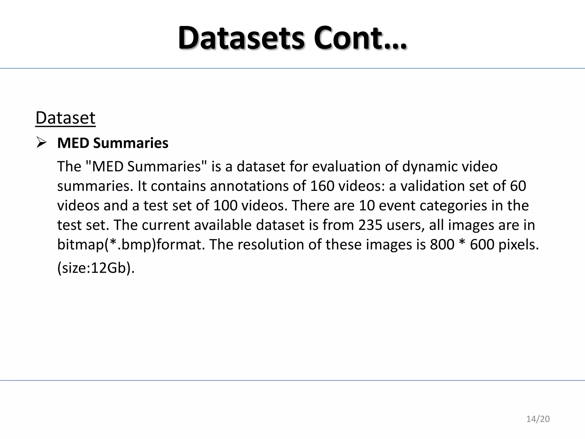 Datasets Cont…
Dataset
 MED Summaries
The "MED Summaries" is a dataset for evaluation of dynamic video
summaries. It contains annotations of 160 videos: a validation set of 60
videos and a test set of 100 videos. There are 10 event categories in the
test set. The current available dataset is from 235 users, all images are in
bitmap(*.bmp)format. The resolution of these images is 800 * 600 pixels.
(size:12Gb).
14/20
 