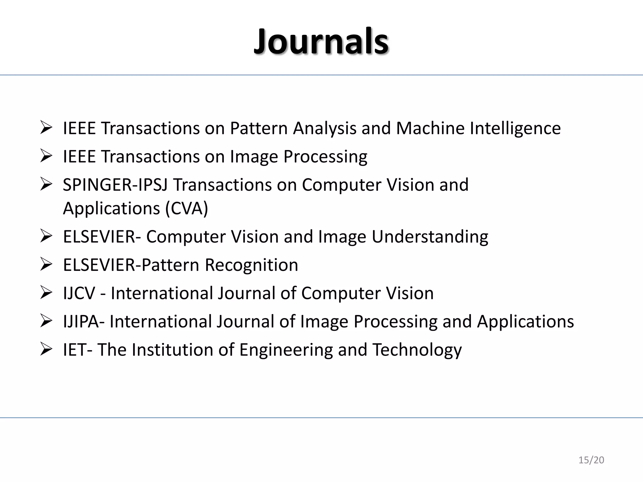 Journals
 IEEE Transactions on Pattern Analysis and Machine Intelligence
 IEEE Transactions on Image Processing
 SPINGER-IPSJ Transactions on Computer Vision and
Applications (CVA)
 ELSEVIER- Computer Vision and Image Understanding
 ELSEVIER-Pattern Recognition
 IJCV - International Journal of Computer Vision
 IJIPA- International Journal of Image Processing and Applications
 IET- The Institution of Engineering and Technology
15/20
 