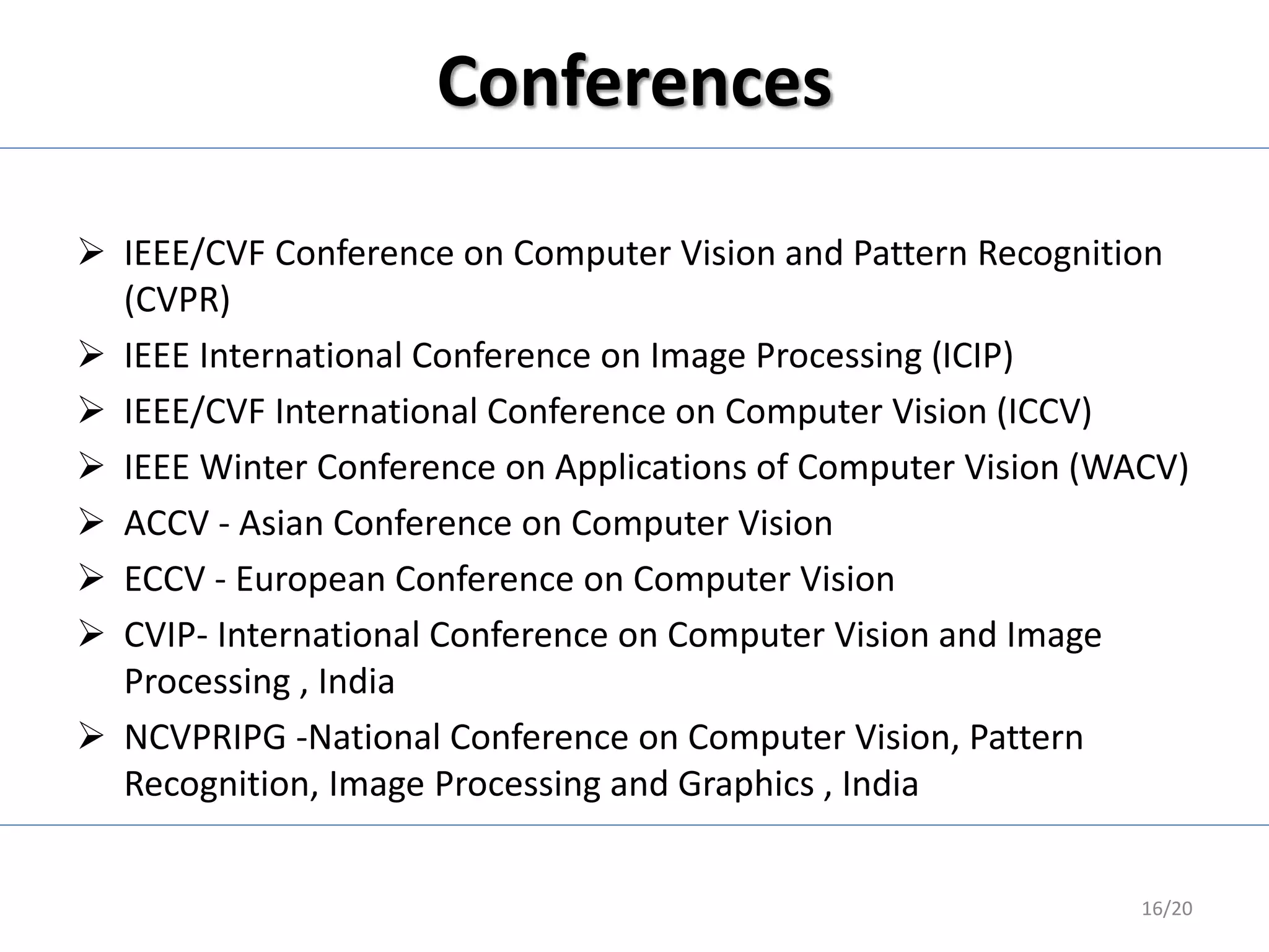 Conferences
 IEEE/CVF Conference on Computer Vision and Pattern Recognition
(CVPR)
 IEEE International Conference on Image Processing (ICIP)
 IEEE/CVF International Conference on Computer Vision (ICCV)
 IEEE Winter Conference on Applications of Computer Vision (WACV)
 ACCV - Asian Conference on Computer Vision
 ECCV - European Conference on Computer Vision
 CVIP- International Conference on Computer Vision and Image
Processing , India
 NCVPRIPG -National Conference on Computer Vision, Pattern
Recognition, Image Processing and Graphics , India
16/20
 